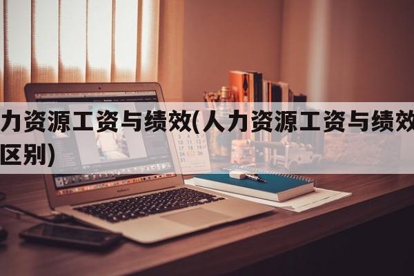 人力资源工资与绩效(人力资源工资与绩效工资区别)